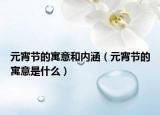 元宵节的寓意和内涵（元宵节的寓意是什么）