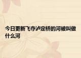 今日更新飞夺泸定桥的河被叫做什么河