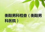 衡阳男科检查（衡阳男科医院）