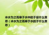 冰水为之而寒于水中的于是什么意思（冰水为之而寒于水的于什么意思）