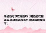 喝酒还可以吃榴莲吗（喝酒能吃榴莲吗,喝酒能吃榴莲么,喝酒能吃榴莲不）