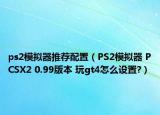 ps2模拟器推荐配置（PS2模拟器 PCSX2 0.99版本 玩gt4怎么设置?）