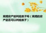 离婚房产能判给孩子吗（离婚的房产是否可以判给孩子）