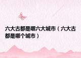 六大古都是哪六大城市（六大古都是哪个城市）
