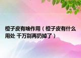 橙子皮有啥作用（橙子皮有什么用处 千万别再扔掉了）