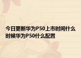 今日更新华为P50上市时间什么时候华为P50什么配置