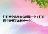 钉钉两个账号怎么删掉一个（钉钉两个账号怎么删掉一个）