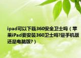 ipad可以下载360安全卫士吗（苹果iPad要安装360卫士吗?是手机版还是电脑版?）