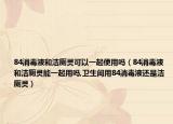 84消毒液和洁厕灵可以一起使用吗（84消毒液和洁厕灵能一起用吗,卫生间用84消毒液还是洁厕灵）