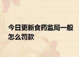 今日更新食药监局一般怎么罚款
