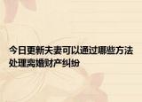今日更新夫妻可以通过哪些方法处理离婚财产纠纷
