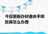 今日更新办好退休手续医保怎么办理