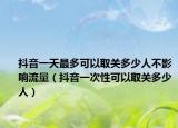 抖音一天最多可以取关多少人不影响流量（抖音一次性可以取关多少人）