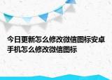 今日更新怎么修改微信图标安卓手机怎么修改微信图标