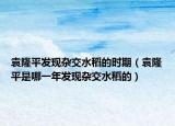 袁隆平发现杂交水稻的时期（袁隆平是哪一年发现杂交水稻的）