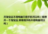开淘宝店不用电脑只用手机可以吗（我想开一个淘宝店,单单用手机不用电脑可以吗）