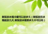剩饭放冰箱冷藏可以放多久（剩饭放在冰箱能放几天,剩饭放冰箱里多久不可以吃）