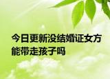 今日更新没结婚证女方能带走孩子吗
