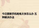 今日更新手机耗电太快怎么办 五种解决办法