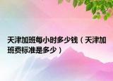 天津加班每小时多少钱（天津加班费标准是多少）