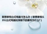 联想家悦台式电脑卡怎么办（联想家悦I1351台式电脑玩穿越卡的要死为什么?）