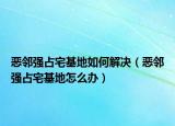 恶邻强占宅基地如何解决（恶邻强占宅基地怎么办）
