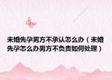 未婚先孕男方不承认怎么办（未婚先孕怎么办男方不负责如何处理）