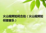 火山视频如何合拍（火山视频如何做音乐）