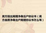 男方提出离婚净身出户协议书（男方自愿净身出户离婚协议书怎么写）