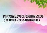 腾讯充值记录怎么彻底删除公众号（腾讯充值记录怎么彻底删除）