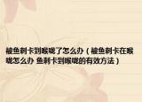 被鱼刺卡到喉咙了怎么办（被鱼刺卡在喉咙怎么办 鱼刺卡到喉咙的有效方法）