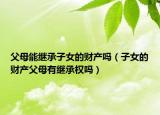 父母能继承子女的财产吗（子女的财产父母有继承权吗）