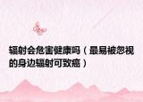 辐射会危害健康吗（最易被忽视的身边辐射可致癌）