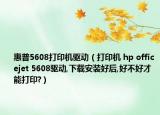 惠普5608打印机驱动（打印机 hp officejet 5608驱动,下载安装好后,好不好才能打印?）