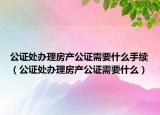 公证处办理房产公证需要什么手续（公证处办理房产公证需要什么）