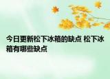 今日更新松下冰箱的缺点 松下冰箱有哪些缺点