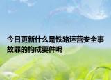 今日更新什么是铁路运营安全事故罪的构成要件呢
