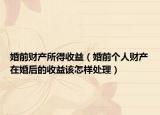 婚前财产所得收益（婚前个人财产在婚后的收益该怎样处理）