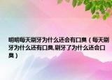 明明每天刷牙为什么还会有口臭（每天刷牙为什么还有口臭,刷牙了为什么还会口臭）