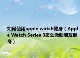 如何使用apple watch健身（Apple Watch Series 3怎么激励朋友健身）