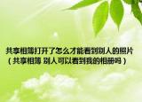 共享相簿打开了怎么才能看到别人的照片（共享相簿 别人可以看到我的相册吗）