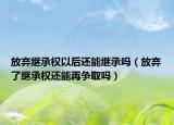 放弃继承权以后还能继承吗（放弃了继承权还能再争取吗）