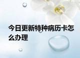 今日更新特种病历卡怎么办理