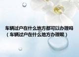 车辆过户在什么地方都可以办理吗（车辆过户在什么地方办理呢）