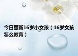 今日更新16岁小女孩（16岁女孩怎么教育）