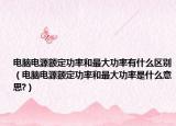 电脑电源额定功率和最大功率有什么区别（电脑电源额定功率和最大功率是什么意思?）