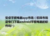 安卓平板电脑app市场（机锋市场是专门下载android平板电脑的软件吗?）