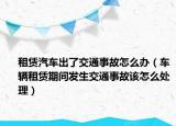 租赁汽车出了交通事故怎么办（车辆租赁期间发生交通事故该怎么处理）