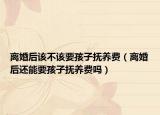 离婚后该不该要孩子抚养费（离婚后还能要孩子抚养费吗）