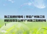 珠江宽频好用吗（想装广州珠江宽频的宽带怎么样?广州珠江宽频好吗）